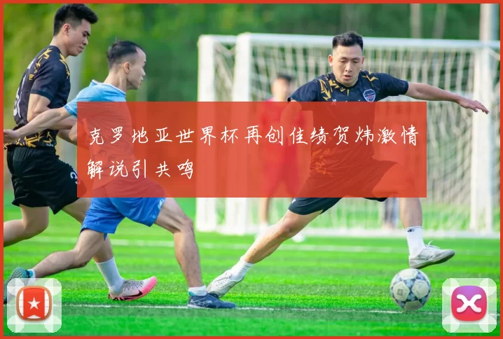 克罗地亚世界杯再创佳绩贺炜激情解说引共鸣