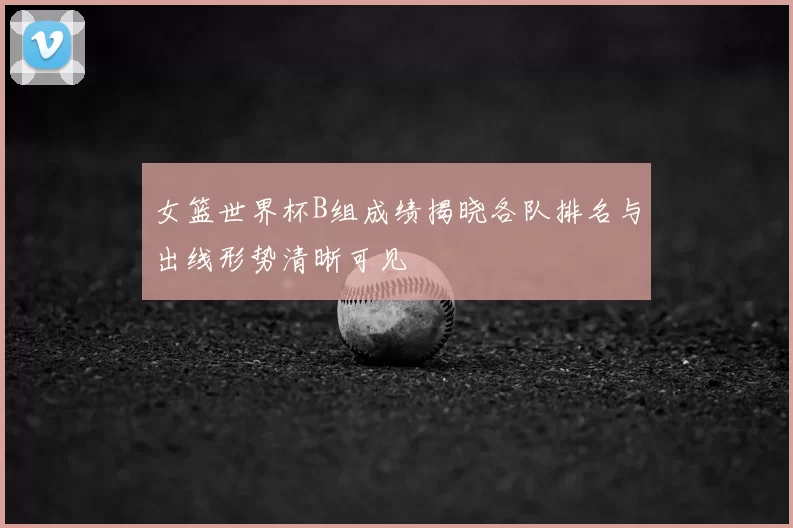 女篮世界杯B组成绩揭晓各队排名与出线形势清晰可见