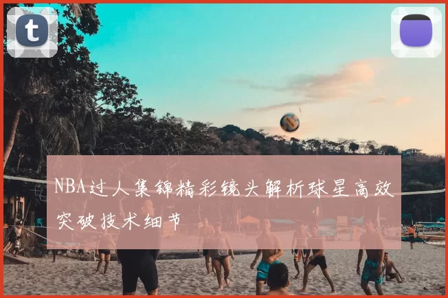NBA过人集锦精彩镜头解析球星高效突破技术细节