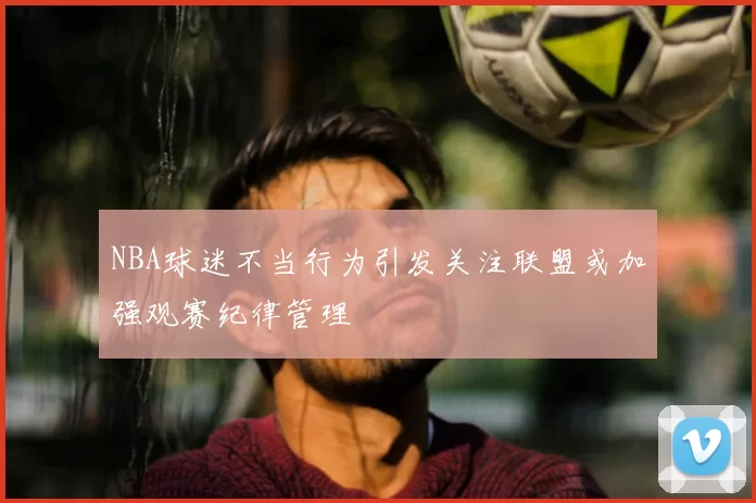 NBA球迷不当行为引发关注联盟或加强观赛纪律管理