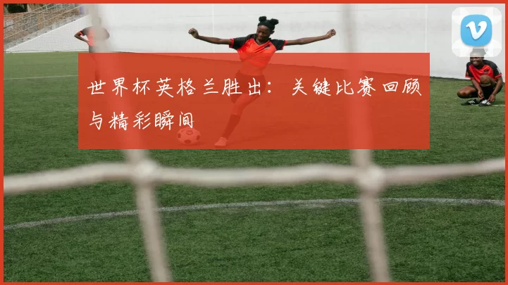 世界杯英格兰胜出:关键比赛回顾与精彩瞬间