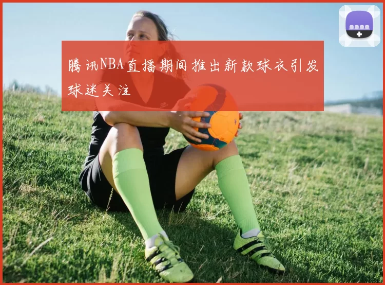腾讯NBA直播期间推出新款球衣引发球迷关注