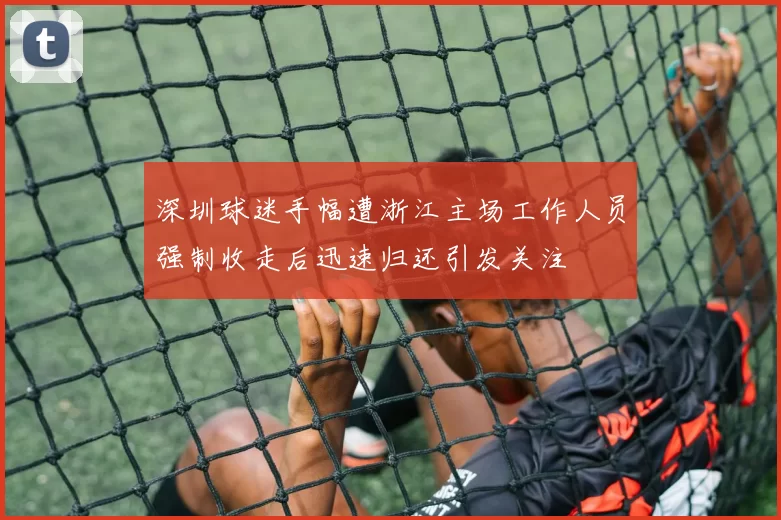 深圳球迷手幅遭浙江主场工作人员强制收走后迅速归还引发关注