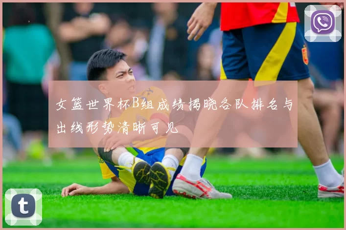女篮世界杯B组成绩揭晓各队排名与出线形势清晰可见